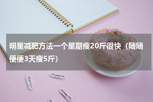 明星减肥方法一个星期瘦20斤很快（随随便便3天瘦5斤）