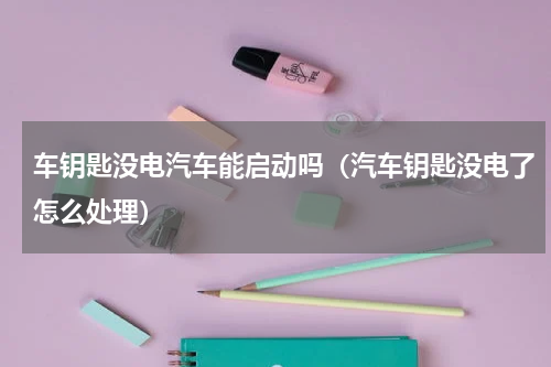 车钥匙没电汽车能启动吗（汽车钥匙没电了怎么处理）