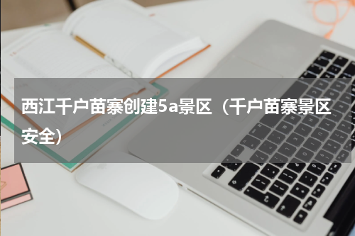 西江千户苗寨创建5a景区（千户苗寨景区安全）
