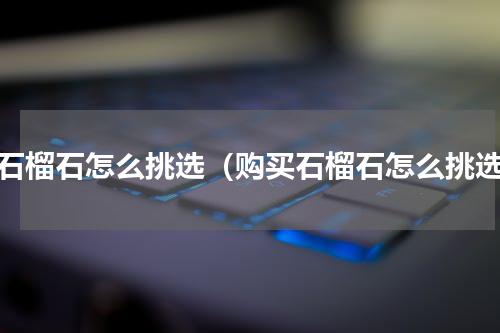 买石榴石怎么挑选（购买石榴石怎么挑选）