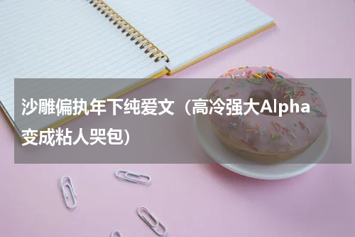 沙雕偏执年下纯爱文（高冷强大Alpha变成粘人哭包）