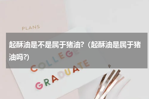起酥油是不是属于猪油?（起酥油是属于猪油吗?）