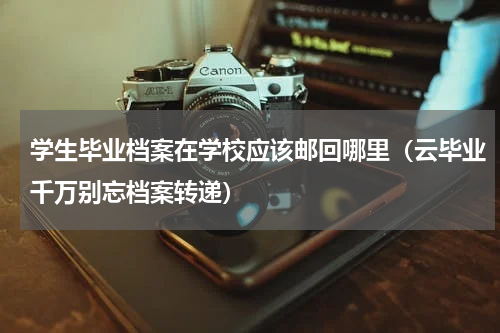 学生毕业档案在学校应该邮回哪里（云毕业千万别忘档案转递）