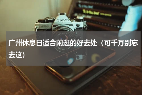 广州休息日适合闲逛的好去处（可千万别忘去这）