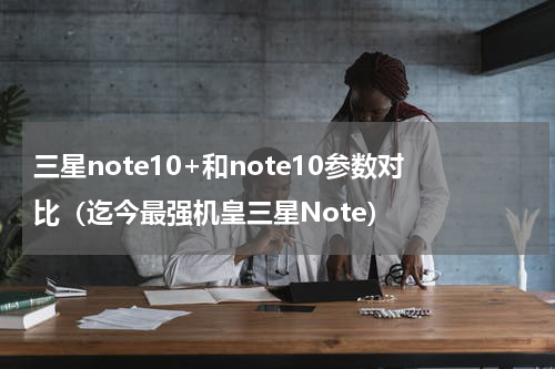 三星note10+和note10参数对比（迄今最强机皇三星Note）