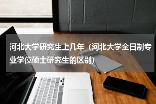河北大学研究生上几年（河北大学全日制专业学位硕士研究生的区别）