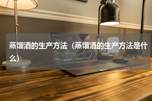 蒸馏酒的生产方法（蒸馏酒的生产方法是什么）