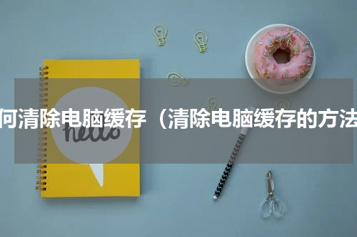如何清除电脑缓存（清除电脑缓存的方法）