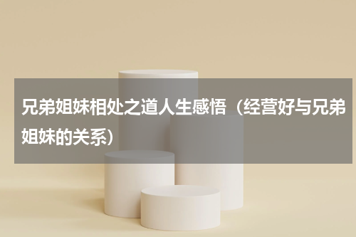 兄弟姐妹相处之道人生感悟（经营好与兄弟姐妹的关系）