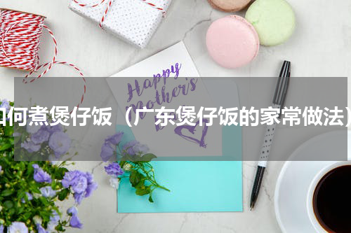 如何煮煲仔饭（广东煲仔饭的家常做法）