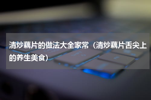 清炒藕片的做法大全家常（清炒藕片舌尖上的养生美食）
