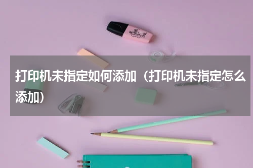 打印机未指定如何添加（打印机未指定怎么添加）