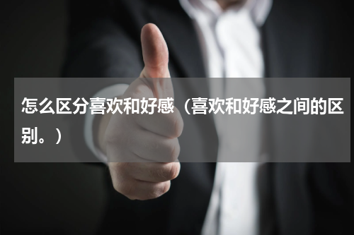 怎么区分喜欢和好感（喜欢和好感之间的区别。）