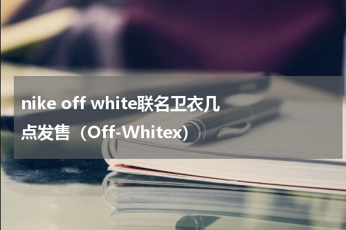 nike off white联名卫衣几点发售（Off-Whitex）