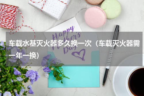 车载水基灭火器多久换一次（车载灭火器需一年一换）