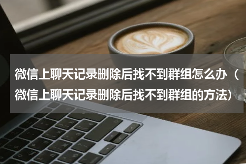 微信上聊天记录删除后找不到群组怎么办（微信上聊天记录删除后找不到群组的方法）