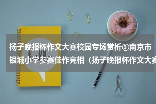扬子晚报杯作文大赛校园专场赏析③南京市银城小学参赛佳作亮相（扬子晚报杯作文大赛校园专场赏析③南京市银城小学参赛佳作亮相）