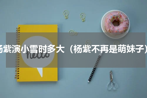 杨紫演小雪时多大（杨紫不再是萌妹子）