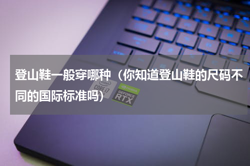登山鞋一般穿哪种（你知道登山鞋的尺码不同的国际标准吗）