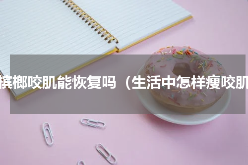 戒槟榔咬肌能恢复吗（生活中怎样瘦咬肌）