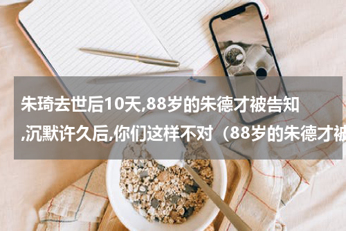 朱琦去世后10天,88岁的朱德才被告知,沉默许久后,你们这样不对（88岁的朱德才被告知）