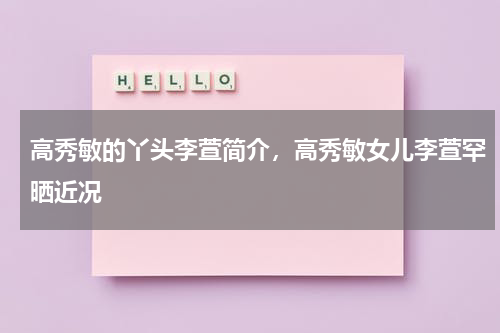 高秀敏的丫头李萱简介，高秀敏女儿李萱罕晒近况