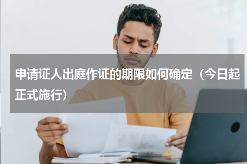申请证人出庭作证的期限如何确定（今日起正式施行）