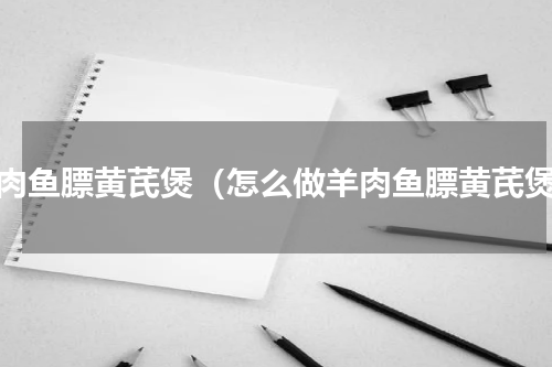 羊肉鱼膘黄芪煲（怎么做羊肉鱼膘黄芪煲）
