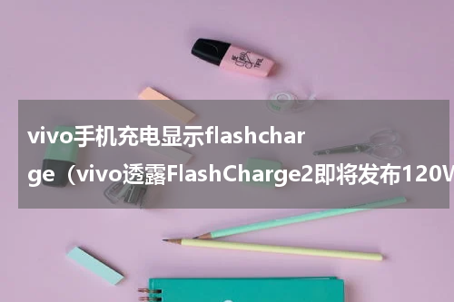 vivo手机充电显示flashcharge（vivo透露FlashCharge2即将发布120W快充要量产了）