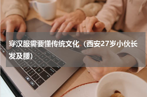 穿汉服需要懂传统文化（西安27岁小伙长发及腰）