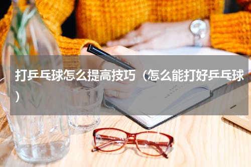 打乒乓球怎么提高技巧（怎么能打好乒乓球）