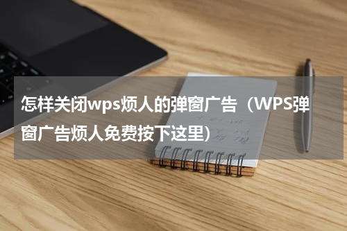 怎样关闭wps烦人的弹窗广告（WPS弹窗广告烦人免费按下这里）