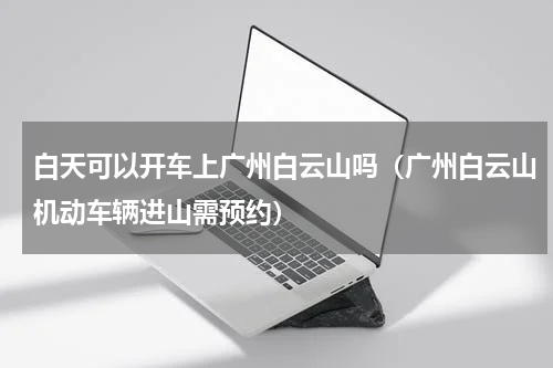 白天可以开车上广州白云山吗（广州白云山机动车辆进山需预约）