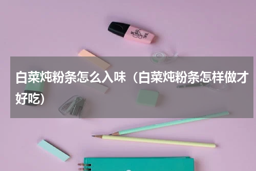 白菜炖粉条怎么入味（白菜炖粉条怎样做才好吃）