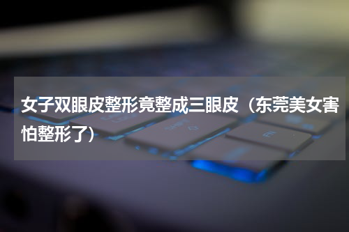 女子双眼皮整形竟整成三眼皮（东莞美女害怕整形了）