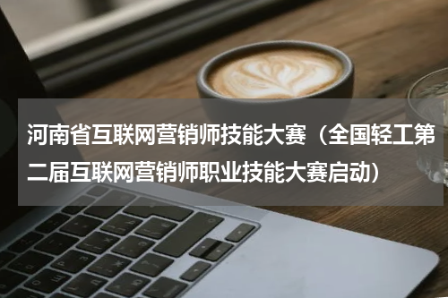 河南省互联网营销师技能大赛（全国轻工第二届互联网营销师职业技能大赛启动）