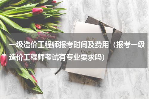 一级造价工程师报考时间及费用（报考一级造价工程师考试有专业要求吗）
