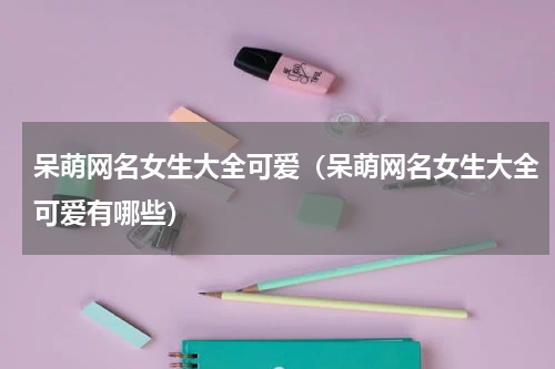 呆萌网名女生大全可爱（呆萌网名女生大全可爱有哪些）