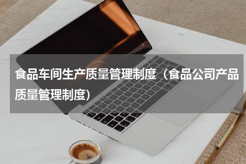食品车间生产质量管理制度（食品公司产品质量管理制度）