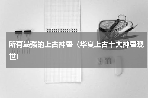 所有最强的上古神兽（华夏上古十大神兽现世）