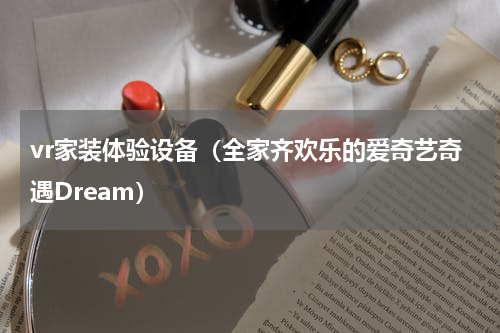 vr家装体验设备（全家齐欢乐的爱奇艺奇遇Dream）