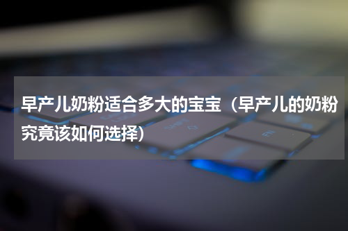早产儿奶粉适合多大的宝宝（早产儿的奶粉究竟该如何选择）