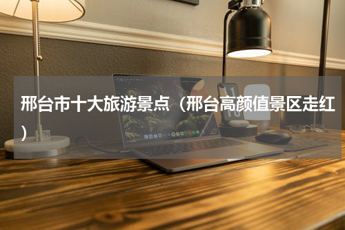 邢台市十大旅游景点（邢台高颜值景区走红）