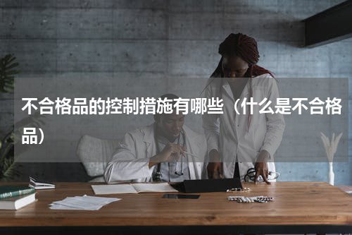 不合格品的控制措施有哪些（什么是不合格品）
