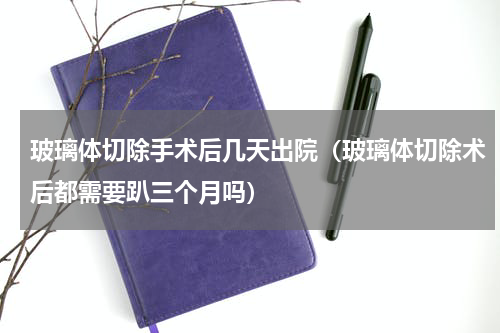 玻璃体切除手术后几天出院（玻璃体切除术后都需要趴三个月吗）