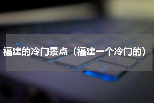 福建的冷门景点（福建一个冷门的）