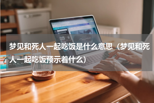 梦见和死人一起吃饭是什么意思（梦见和死人一起吃饭预示着什么）