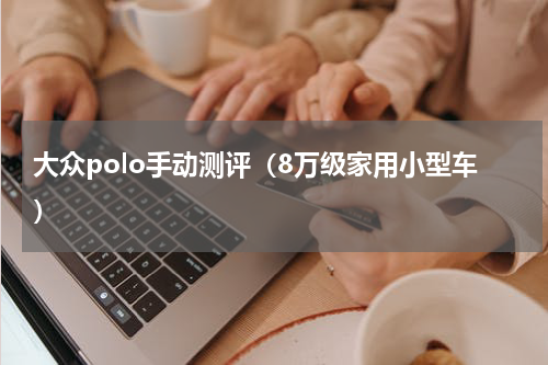 大众polo手动测评（8万级家用小型车）