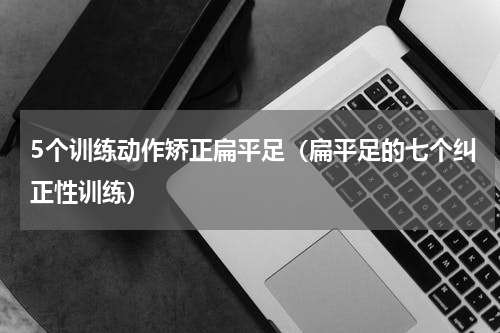 5个训练动作矫正扁平足（扁平足的七个纠正性训练）