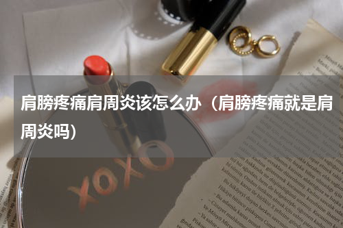 肩膀疼痛肩周炎该怎么办（肩膀疼痛就是肩周炎吗）